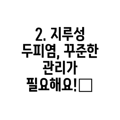 2. 지루성 두피염, 꾸준한 관리가 필요해요!😫