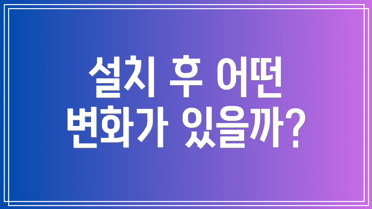 설치 후 어떤 변화가 있을까?