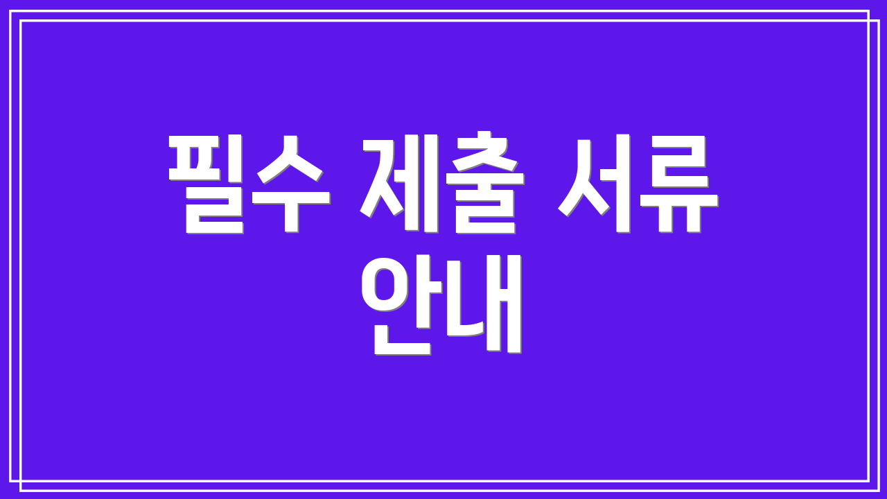 필수 제출 서류 안내