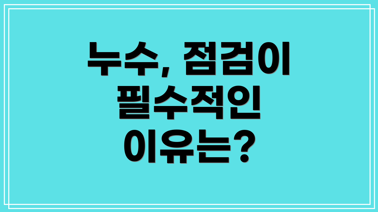 누수, 점검이 필수적인 이유는?